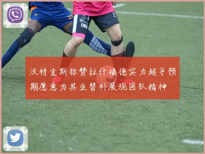 沃特金斯称赞拉什福德实力超乎预期愿意为其坐替补展现团队精神