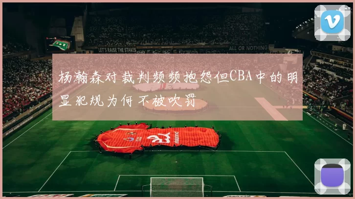 杨瀚森对裁判频频抱怨但CBA中的明显犯规为何不被吹罚