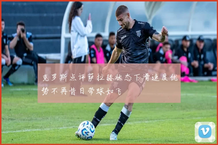 克罗斯点评萨拉赫状态下滑速度优势不再昔日带球如飞