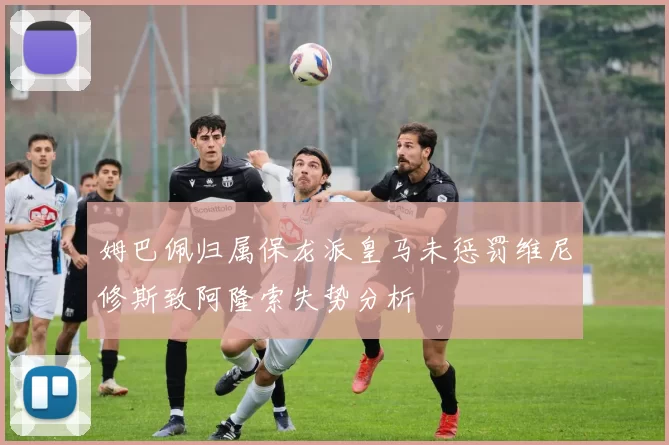 姆巴佩归属保龙派皇马未惩罚维尼修斯致阿隆索失势分析