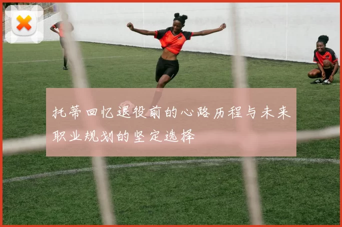 托蒂回忆退役前的心路历程与未来职业规划的坚定选择