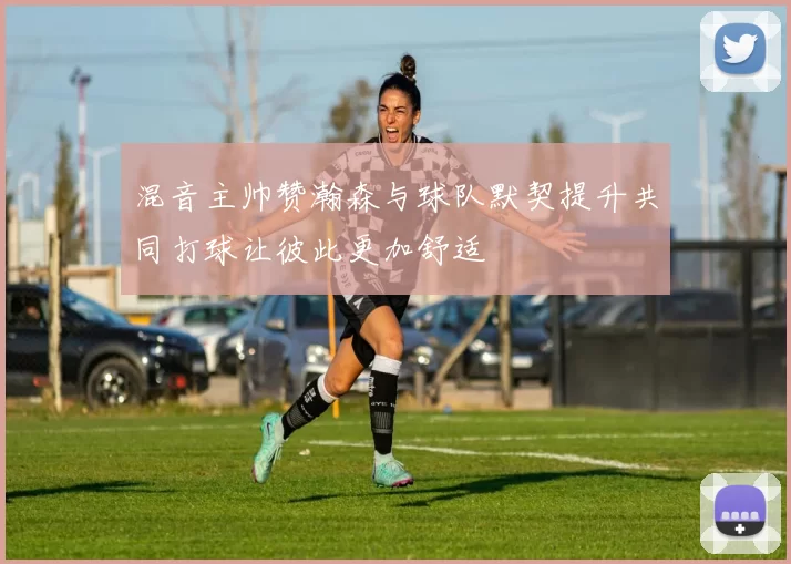 混音主帅赞瀚森与球队默契提升共同打球让彼此更加舒适