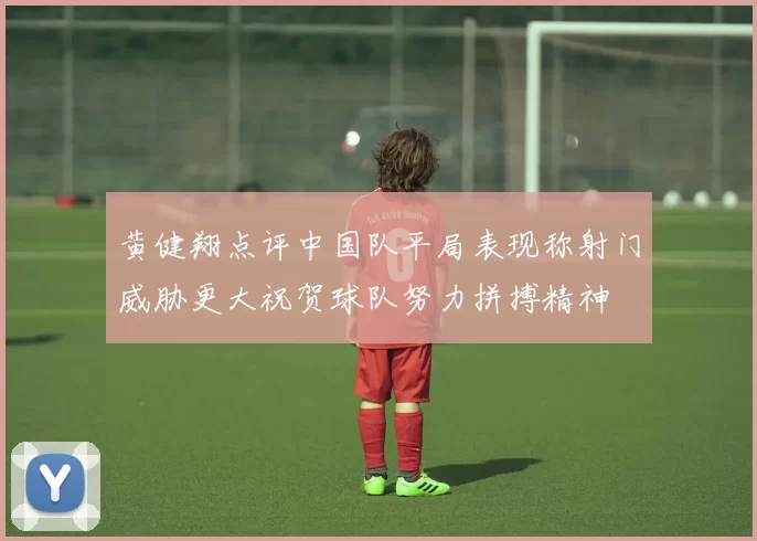 黄健翔点评中国队平局表现称射门威胁更大祝贺球队努力拼搏精神