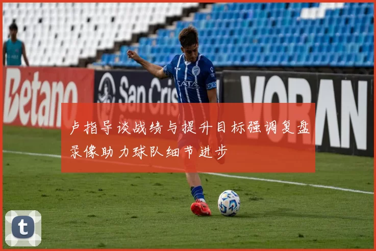 卢指导谈战绩与提升目标强调复盘录像助力球队细节进步