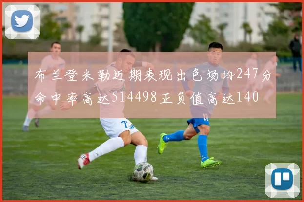 布兰登米勒近期表现出色场均247分命中率高达514498正负值高达140