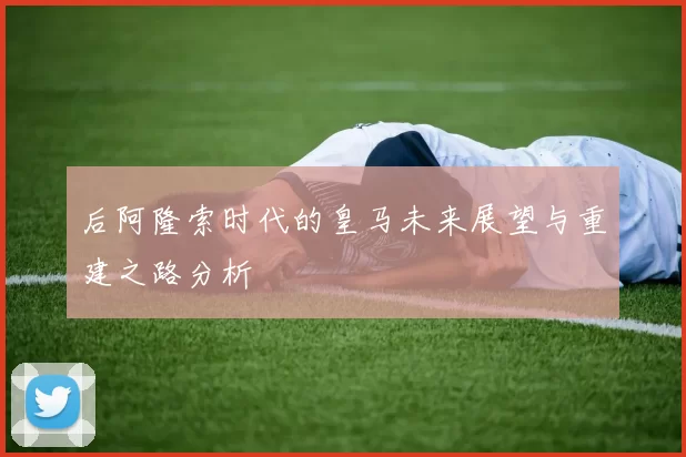 后阿隆索时代的皇马未来展望与重建之路分析